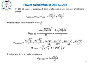 90
Power calculation in DSB-SC AM
In DSB-SC carrier is suppressed, then total power is only the sum of sideband
power
Pt DSB-SC=PUSB+PLSB = =
ቀ
ma𝑉
c
2
ቁ
2
𝑅
+
ቀ
ma𝑉
c
2
ቁ
2
𝑅
we know that RMS value of Vc =
𝑉
c
ξ2
𝑃
𝑡DSB-SC =
ቆma
𝑉
c/ξ2
2 ቇ
2
𝑅
+
ቆma
𝑉
c/ξ2
2 ቇ
2
𝑅
𝑃
𝑡DSB-SC =
ma
2 𝑉
c
2
8
𝑅
+
ma
2 𝑉
c
2
8
𝑅
=
ma
2
𝑉
c
2
8𝑅
+
ma
2
𝑉
c
2
8𝑅
=
2ma
2
𝑉
c
2
8𝑅
=
ma
2
𝑉
c
2
4𝑅
𝑃
𝑡DSB-SC =
𝑉
c
2
2𝑅
ቆ
ma
2
2
ቇ = 𝑃
𝑐ቆ
ma
2
2
ቇ
Total power in both side bands are
𝑃
𝑡DSB-SC = 𝑃
𝑐ቆ
ma
2
2
ቇ
 