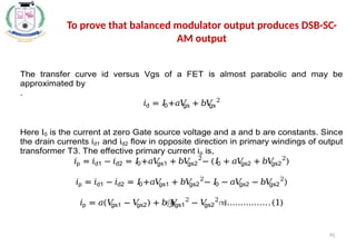 95
To prove that balanced modulator output produces DSB-SC-
AM output
The transfer curve id versus Vgs of a FET is almost parabolic and may be
approximated by
.
𝑖d = 𝐼
0+𝑎𝑉
gs + 𝑏𝑉
gs
2
Here I0 is the current at zero Gate source voltage and a and b are constants. Since
the drain currents id1 and id2 flow in opposite direction in primary windings of output
transformer T3. The effective primary current ip is,
𝑖p = 𝑖d1 − 𝑖d2 = 𝐼
0+𝑎𝑉
gs1 + 𝑏𝑉
gs2
2
− (𝐼
0 + 𝑎𝑉
gs2 + 𝑏𝑉
gs2
2
)
𝑖p = 𝑖d1 − 𝑖d2 = 𝐼
0+𝑎𝑉
gs1 + 𝑏𝑉
gs2
2
− 𝐼
0 − 𝑎𝑉
gs2 − 𝑏𝑉
gs2
2
)
𝑖p = 𝑎(𝑉
gs1 − 𝑉
gs2) + 𝑏൫
𝑉
gs1
2
− 𝑉
gs2
2
൯
……………..(1)
 