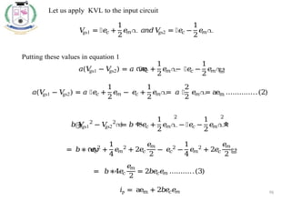 96
Let us apply KVL to the input circuit
𝑉
gs1 = ൤𝑒
𝑐 +
1
2
𝑒
𝑚൨ 𝑎𝑛𝑑𝑉
gs2 = ൤𝑒
𝑐 −
1
2
𝑒
𝑚൨
Putting these values in equation 1
𝑎(𝑉
gs1 − 𝑉
gs2) = 𝑎 ൜
൤𝑒
𝑐 +
1
2
𝑒
𝑚൨
− ൤𝑒
𝑐 −
1
2
𝑒
𝑚൨
ൠ
𝑎(𝑉
gs1 − 𝑉
gs2) = 𝑎 ൤𝑒
𝑐 +
1
2
𝑒
𝑚 − 𝑒
𝑐 +
1
2
𝑒
𝑚൨
= 𝑎 ൤
2
2
𝑒
𝑚൨
= aem …………..(2)
𝑏൫
𝑉
gs1
2
− 𝑉
gs2
2
൯= 𝑏 ቊ
൤𝑒
𝑐 +
1
2
𝑒
𝑚൨
2
− ൤𝑒
𝑐 −
1
2
𝑒
𝑚൨
2
ቋ
= 𝑏∗ ൜
𝑒
𝑐
2
+
1
4
𝑒
𝑚
2
+ 2𝑒
𝑐
𝑒
𝑚
2
− 𝑒
𝑐
2
−
1
4
𝑒
𝑚
2
+ 2𝑒
𝑐
𝑒
𝑚
2
ൠ
= 𝑏∗4𝑒
𝑐
𝑒
𝑚
2
= 2𝑏𝑒
𝑐𝑒
𝑚 ………..(3)
𝑖p = aem + 2𝑏𝑒
𝑐𝑒
𝑚
 