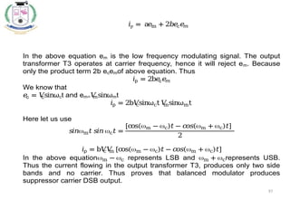 97
In the above equation em is the low frequency modulating signal. The output
transformer T3 operates at carrier frequency, hence it will reject em. Because
only the product term 2b ecemof above equation. Thus
𝑖p = 2b𝑒
c𝑒
𝑚
We know that
𝑒
c = 𝑉
csinωct and em=𝑉
msinωmt
𝑖p = 2b𝑉
csinωct 𝑉
msinωmt
Here let us use
𝑠𝑖𝑛m𝑡𝑠𝑖𝑛 c𝑡 =
[cos(m − c)𝑡− 𝑐
𝑜𝑠(m + c)𝑡]
2
𝑖p = b𝑉
c𝑉
m [cos(m − c)𝑡− 𝑐
𝑜𝑠(m + c)𝑡]
In the above equationm − c represents LSB and m + crepresents USB.
Thus the current flowing in the output transformer T3, produces only two side
bands and no carrier. Thus proves that balanced modulator produces
suppressor carrier DSB output.
𝑖p = aem + 2𝑏𝑒
𝑐𝑒
𝑚
 
