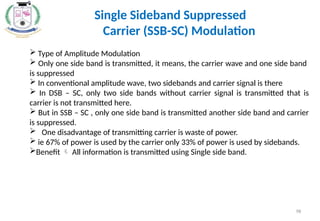 Single Sideband Suppressed
Carrier (SSB-SC) Modulation
 Type of Amplitude Modulation
 Only one side band is transmitted, it means, the carrier wave and one side band
is suppressed
 In conventional amplitude wave, two sidebands and carrier signal is there
 In DSB – SC, only two side bands without carrier signal is transmitted that is
carrier is not transmitted here.
 But in SSB – SC , only one side band is transmitted another side band and carrier
is suppressed.
 One disadvantage of transmitting carrier is waste of power.
 ie 67% of power is used by the carrier only 33% of power is used by sidebands.
Benefit  All information is transmitted using Single side band.
98
 