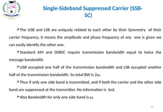 The USB and LSB are uniquely related to each other by their Symmetry of their
carrier frequency, it means the amplitude and phase frequency of any one is given we
can easily identify the other one.
Standard AM and DSBSC require transmission bandwidth equal to twice the
message bandwidth.
USB occupied one half of the transmission bandwidth and LSB occupied another
half of the transmission bandwidth. So total BW is 2ω.
Thus if only one side band is transmitted, and if both the carrier and the other side
band are suppressed at the transmitter, No information is lost.
Also Bandwidth for only one side band is ω.
Single-Sideband Suppressed Carrier (SSB-
SC)
99
 