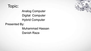 Topic:
Analog Computer
Digital Computer
Hybrid Computer
Presented By:
Muhammad Hassan
Danish Raza
 