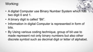 Working:
• A digital Computer use Binary Number System which has
two digit 0 and 1.
• A binary digit is called “Bit”.
• In...