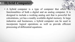 Hybrid Computer:
• A hybrid computer is a type of computer that offers the
functionalities of both a digital and an analog...
