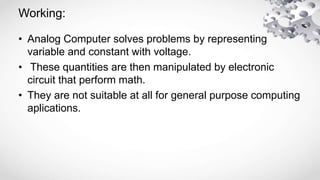 Working:
• Analog Computer solves problems by representing
variable and constant with voltage.
• These quantities are then...