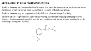 ALTERATION IN RING POSITION ISOMERS
Position isomers are the constitutional isomers that have the same carbon skeleton and same
functional group but differ from each other in location of functional group.
Position isomers play an important role in different pharmacological activity.
In series of aryl sulphonamide derivatives bearing sulphonamide group at meta position
displays β-adrenoreceptor partial agonist and sulphonamide group at para position bears β-
adrenergic antagonist activity.
 