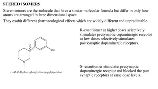 STEREO ISOMERS
Stereoisomers are the molecule that have a similar molecular formula but differ in only how
atoms are arranged in three dimensional space.
They exabit different pharmacological effects which are widely different and unpredictable.
R-enantiomer at higher doses selectively
stimulates presynaptic dopaminergic receptor
at low doses selectively stimulates
postsynaptic dopaminergic receptors.
S- enantiomer stimulates presynaptic
dopaminergic receptor and blocked the post
synaptic receptors at same dose levels.
 