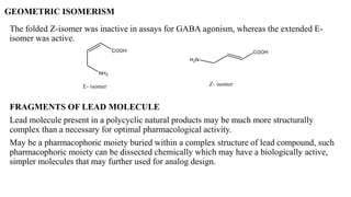 GEOMETRIC ISOMERISM
The folded Z-isomer was inactive in assays for GABA agonism, whereas the extended E-
isomer was active.
FRAGMENTS OF LEAD MOLECULE
Lead molecule present in a polycyclic natural products may be much more structurally
complex than a necessary for optimal pharmacological activity.
May be a pharmacophoric moiety buried within a complex structure of lead compound, such
pharmacophoric moiety can be dissected chemically which may have a biologically active,
simpler molecules that may further used for analog design.
 