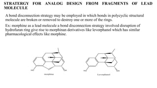 STRATERGY FOR ANALOG DESIGN FROM FRAGMENTS OF LEAD
MOLECULE
A bond disconnection strategy may be employed in which bonds in polycyclic structural
molecule are broken or removed to destroy one or more of the rings.
Ex: morphine as a lead molecule a bond disconnection strategy involved disruption of
hydrofuran ring give rise to morphinan derivatives like levorphanol which has similar
pharmacological effects like morphine.
 