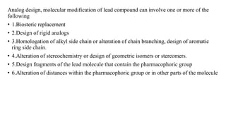 Analog design, molecular modification of lead compound can involve one or more of the
following
• 1.Biosteric replacement
• 2.Design of rigid analogs
• 3.Homologation of alkyl side chain or alteration of chain branching, design of aromatic
ring side chain.
• 4.Alteration of stereochemistry or design of geometric isomers or stereomers.
• 5.Design fragments of the lead molecule that contain the pharmacophoric group
• 6.Alteration of distances within the pharmacophoric group or in other parts of the molecule
 