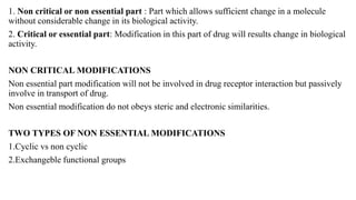 1. Non critical or non essential part : Part which allows sufficient change in a molecule
without considerable change in its biological activity.
2. Critical or essential part: Modification in this part of drug will results change in biological
activity.
NON CRITICAL MODIFICATIONS
Non essential part modification will not be involved in drug receptor interaction but passively
involve in transport of drug.
Non essential modification do not obeys steric and electronic similarities.
TWO TYPES OF NON ESSENTIAL MODIFICATIONS
1.Cyclic vs non cyclic
2.Exchangeble functional groups
 