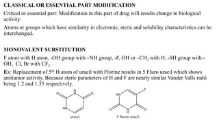 CLASSICAL OR ESSENTIAL PART MODIFICATION
Critical or essential part: Modification in this part of drug will results change in biological
activity.
Atoms or groups which have similarity in electronic, steric and solubility characteristics can be
interchanged.
MONOVALENT SUBSTITUTION
F atom with H atom, -OH group with –NH group, -F, OH or –CH3 with H, -SH group with -
OH, Cl, Br with CF3.
Ex: Replacement of 5th H atom of uracil with Florine results in 5 Fluro uracil which shows
antitumor activity. Because steric parameters of H and F are nearly similar Vander Valls radii
being 1.2 and 1.35 respectively.
 