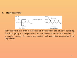 12
4. Retroisosterism:
Retroisosterism is a type of nonclassical bioisosterism that involves reversing
functional group in a compound to create an isostere with the same function. It's
a popular strategy for improving stability and protecting compounds from
degradation.
 