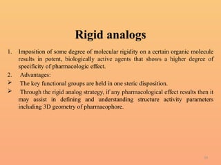14
Rigid analogs
1. Imposition of some degree of molecular rigidity on a certain organic molecule
results in potent, biologically active agents that shows a higher degree of
specificity of pharmacologic effect.
2. Advantages:
 The key functional groups are held in one steric disposition.
 Through the rigid analog strategy, if any pharmacological effect results then it
may assist in defining and understanding structure activity parameters
including 3D geometry of pharmacophore.
 