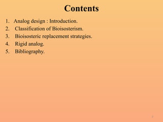 2
Contents
1. Analog design : Introduction.
2. Classification of Bioisosterism.
3. Bioisosteric replacement strategies.
4. Rigid analog.
5. Bibliography.
 