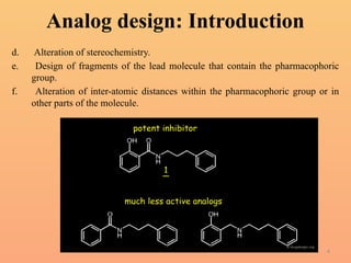 4
Analog design: Introduction
d. Alteration of stereochemistry.
e. Design of fragments of the lead molecule that contain the pharmacophoric
group.
f. Alteration of inter-atomic distances within the pharmacophoric group or in
other parts of the molecule.
 