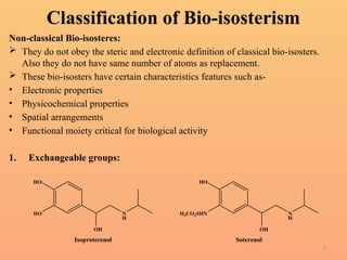7
Classification of Bio-isosterism
Non-classical Bio-isosteres:
 They do not obey the steric and electronic definition of classical bio-isosters.
Also they do not have same number of atoms as replacement.
 These bio-isosters have certain characteristics features such as-
• Electronic properties
• Physicochemical properties
• Spatial arrangements
• Functional moiety critical for biological activity
1. Exchangeable groups:
N
H
HO
HO
OH
Isoproterenol
N
H
H3CO2SHN
HO
OH
Soterenol
 
