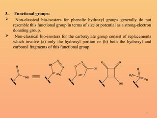 9
3. Functional groups:
 Non-classical bio-isosters for phenolic hydroxyl groups generally do not
resemble this functional group in terms of size or potential as a strong-electron
donating group.
 Non-classical bio-isosters for the carboxylate group consist of replacements
which involve (a) only the hydroxyl portion or (b) both the hydroxyl and
carbonyl fragments of this functional group.
O
OH
N
N
N
HN
N
O
OH
O O
OH
S
O
O
H2N
 