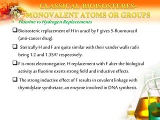 • FluorinevsHydrogenReplacements
Bioisosteric replacement of H in uracilby F gives 5-fluorouracil
(anti-cancer drug).
 StericallyH and F are quite similar with their vander wallsradii
being 1.2 and 1.35A° respectively.
F is most electronegative. H replacement with F alter the biological
activity as fluorine exerts strong field and inductive effects.
 The strong inductive effect of F results in covalent linkagewith
thymidylate synthetase, an enzyme involved in DNA synthesis.
 