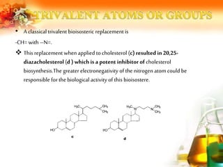 • A classical trivalent bioisosteric replacement is
-CH= with –N=.
 This replacement when applied to cholesterol (c) resulted in 20,25-
diazacholesterol (d ) which is a potent inhibitor of cholesterol
biosynthesis.The greater electronegativity of the nitrogen atom could be
responsible for the biological activity of this bioisostere.
 