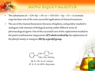 • Thesubstitution of —CH= by —N= or—CH=CH— by —S—in aromatic
rings has beenoneof the most successful applications of classical isosterism .
• Theuse of the classical bioisosteres benzene, thiophene, and pyridine resulted in
analogues with retention of biological activity within different series of
pharmacological agents. One of the successful uses of this replacement resulted in
the potent antihistamine mepyramine (47) which evolved by the replacement of
the phenyl moiety in antegran (46) by a pyridyl group.
 