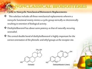 • Cyclic vs NoncyclicNonclassical Bioisosteric Replacements:
 This subclass includes all those nonclassical replacements wherein a
noncyclic functional moiety mimics a cyclic group sterically orelectronically
resulting in retention ofbiological activity.
 Diethylstilboestrol has about same potency as that of naturally occuring
oestradiol.
 Thecentral double bond of diethylstilboestrol is highly important for the
correctorientation ofthe phenolic and ethyl groups at the receptor site.
 