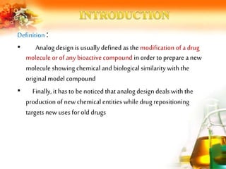 Definition :
• Analog design is usuallydefined as the modification of a drug
molecule or of any bioactive compound in order to prepare a new
molecule showing chemical and biological similarity with the
original model compound
• Finally,it hasto be noticed that analog design deals with the
production of new chemical entities while drug repositioning
targets new uses for old drugs
 
