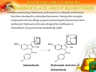 Derivatives possessing a hydroxamic acid instead of a carboxylic acid function
have beendeveloped as carboxylate bioisosteres. Among otherexamples,
compounds with anti-allergic properties presenting this function have been
synthesized. Hydroxamic derivative designed by modification in
indomethacin, has proved to bemetabolically stable.
 