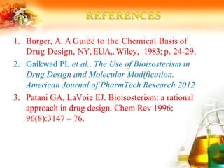 1. Burger, A. A Guide to the Chemical Basis of
Drug Design, NY, EUA,.Wiley, 1983; p. 24-29.
2. Gaikwad PL et al., The Use of Bioisosterism in
Drug Design and Molecular Modification.
American Journal of PharmTech Research 2012
3. Patani GA, LaVoie EJ. Bioisosterism: a rational
approach in drug design. Chem Rev 1996;
96(8):3147 – 76.
 