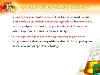 • To modify the chemical structure of the lead compound to retain
or to reinforce the desirable pharmacologic effect while minimizing
un-wanted pharmacological , physical and chemical properties,
which may result in a superior therapeuticagent.
• To use target analogs aspharmacological probes to gainbetter
insight into the pharmacology of the lead molecule and perhaps to
reveal new knowledge of basic biology
 