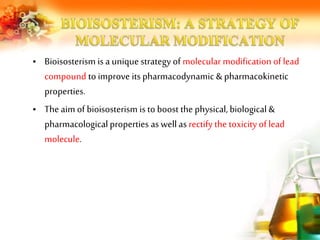 • Bioisosterism is a unique strategy of molecular modification of lead
compound to improve its pharmacodynamic & pharmacokinetic
properties.
• The aim of bioisosterism is to boost the physical, biological &
pharmacological properties aswell as rectify the toxicity of lead
molecule.
 