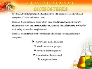 • In 1970, Alfred Burgerclassified and subdivided bioisosteres into two broad
categories: Classic and Non-Classic
• Classical Bioisosteres are those which have similarstericandelectronic
featuresand have the samenumberofatomsasthesubstituentmoiety for
which they areused as a replacement.
• Classical bioisosteres havebeentraditionally divided into several distinct
categories:
 monovalent atoms orgroups
 divalent atoms or groups
 Trivalent atoms orgroups
 tetrasubstituted atoms; and
 Ring equivalents
 