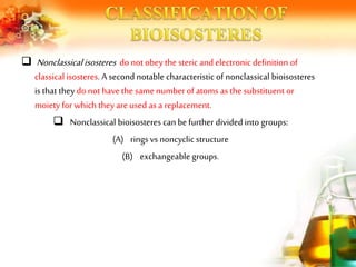  Nonclassical isosteres do notobey the steric and electronic definition of
classical isosteres. A second notable characteristic of nonclassical bioisosteres
is that they do not havethe same number of atoms as the substituent or
moiety for which they areused as a replacement.
 Nonclassical bioisosteres can befurther divided into groups:
(A) rings vs noncyclic structure
(B) exchangeablegroups.
 
