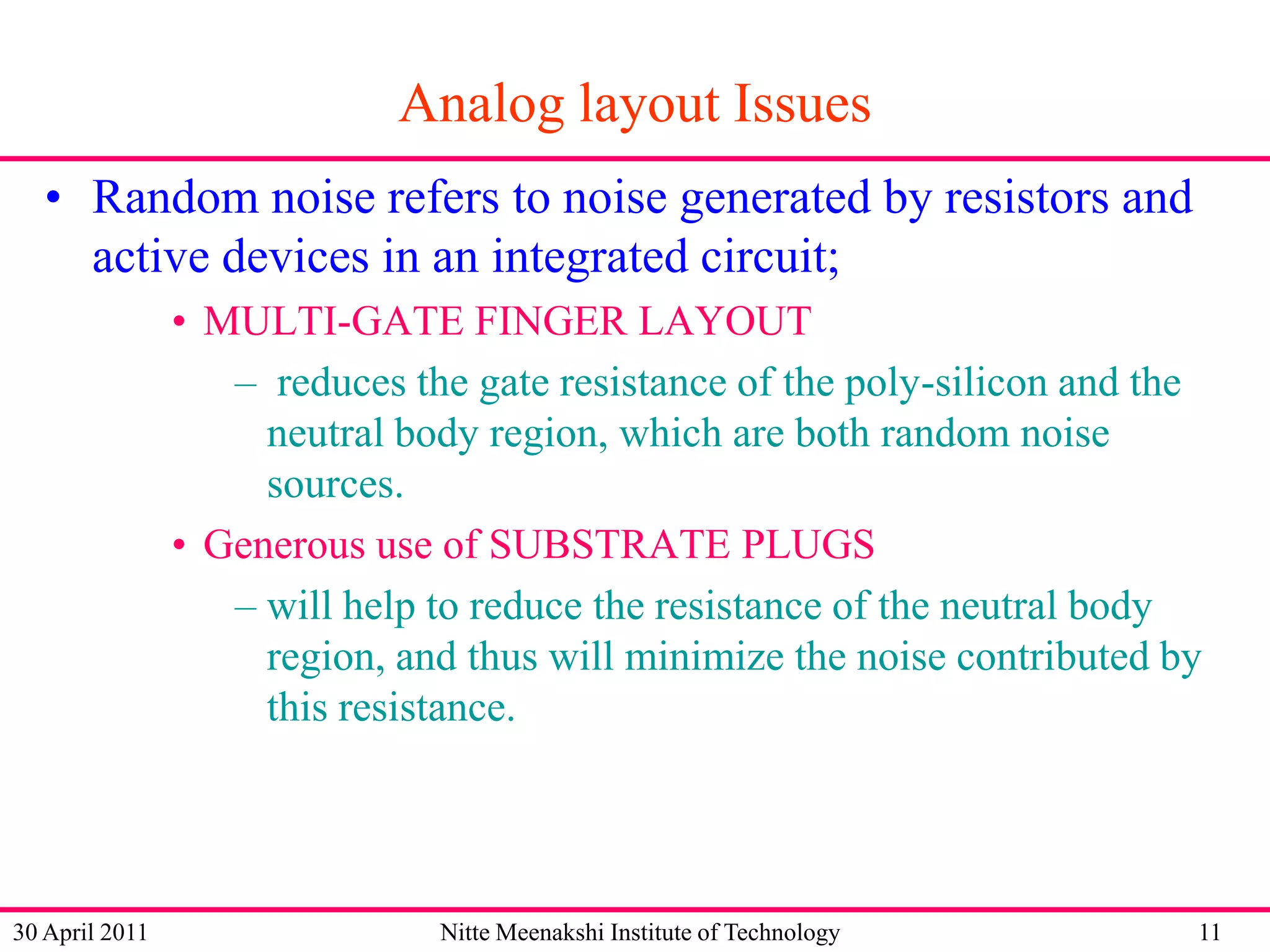 Analog layout Issues
• Random noise refers to noise generated by resistors and
active devices in an integrated circuit;
• MULTI-GATE FINGER LAYOUT
– reduces the gate resistance of the poly-silicon and the
neutral body region, which are both random noise
sources.
• Generous use of SUBSTRATE PLUGS
– will help to reduce the resistance of the neutral body
region, and thus will minimize the noise contributed by
this resistance.

30 April 2011

Nitte Meenakshi Institute of Technology

11

 