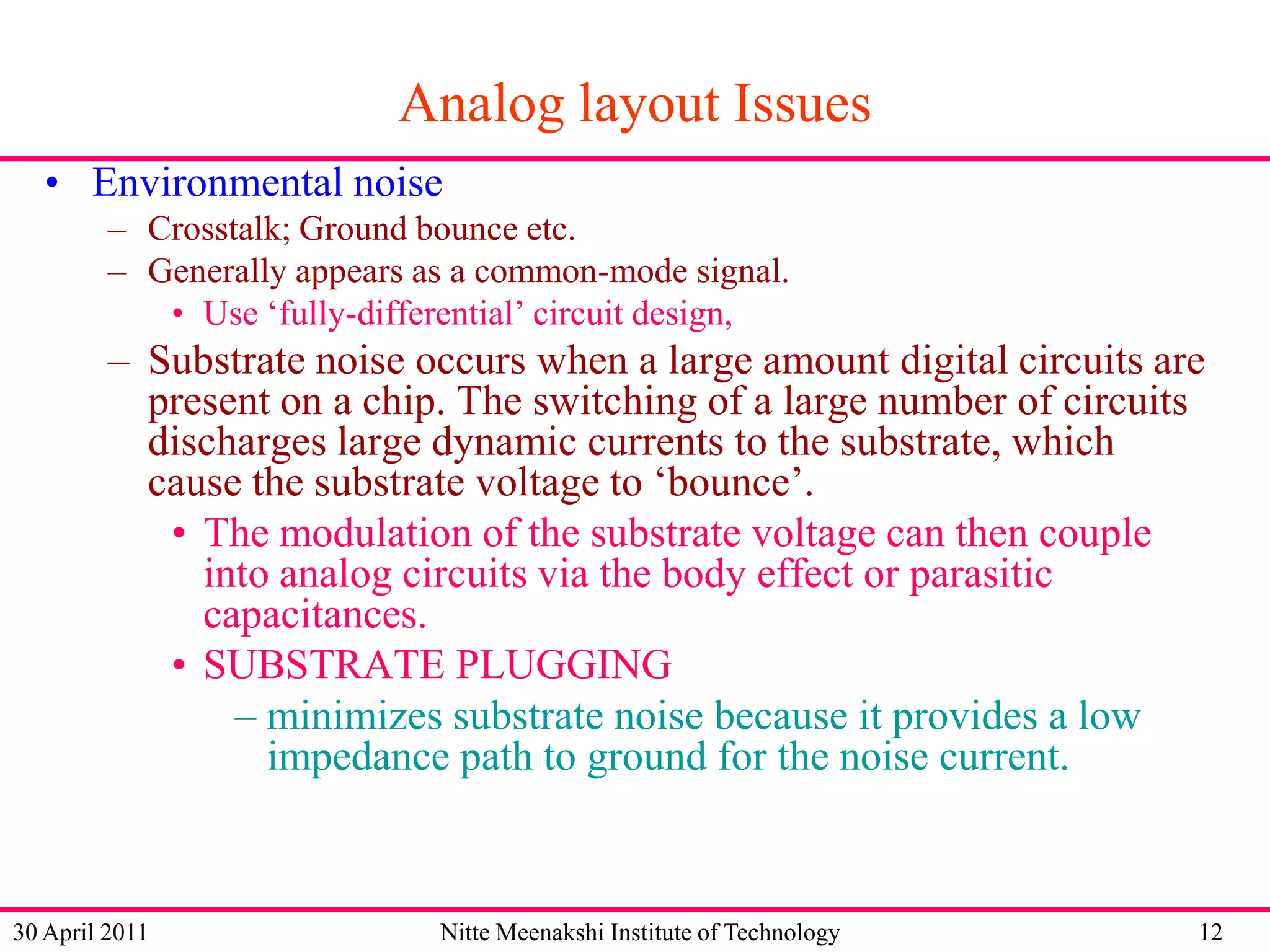 Analog layout Issues
• Environmental noise
– Crosstalk; Ground bounce etc.
– Generally appears as a common-mode signal.
• Use ‘fully-differential’ circuit design,

– Substrate noise occurs when a large amount digital circuits are
present on a chip. The switching of a large number of circuits
discharges large dynamic currents to the substrate, which
cause the substrate voltage to ‘bounce’.
• The modulation of the substrate voltage can then couple
into analog circuits via the body effect or parasitic
capacitances.
• SUBSTRATE PLUGGING
– minimizes substrate noise because it provides a low
impedance path to ground for the noise current.

30 April 2011

Nitte Meenakshi Institute of Technology

12

 