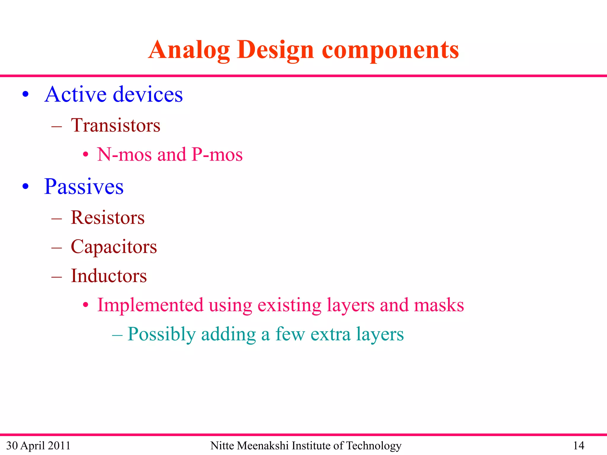 Analog Design components
• Active devices
– Transistors
• N-mos and P-mos

• Passives
– Resistors
– Capacitors
– Inductors
• Implemented using existing layers and masks
– Possibly adding a few extra layers

30 April 2011

Nitte Meenakshi Institute of Technology

14

 