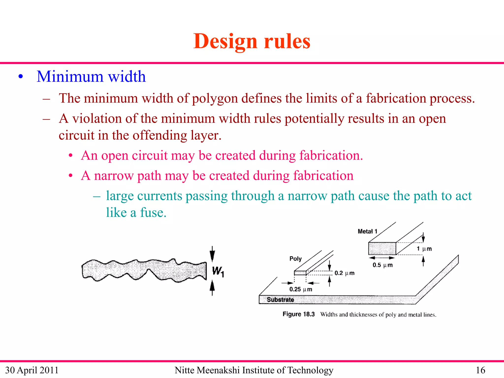 Design rules
• Minimum width
– The minimum width of polygon defines the limits of a fabrication process.
– A violation of the minimum width rules potentially results in an open
circuit in the offending layer.
• An open circuit may be created during fabrication.
• A narrow path may be created during fabrication
– large currents passing through a narrow path cause the path to act
like a fuse.

30 April 2011

Nitte Meenakshi Institute of Technology

16

 