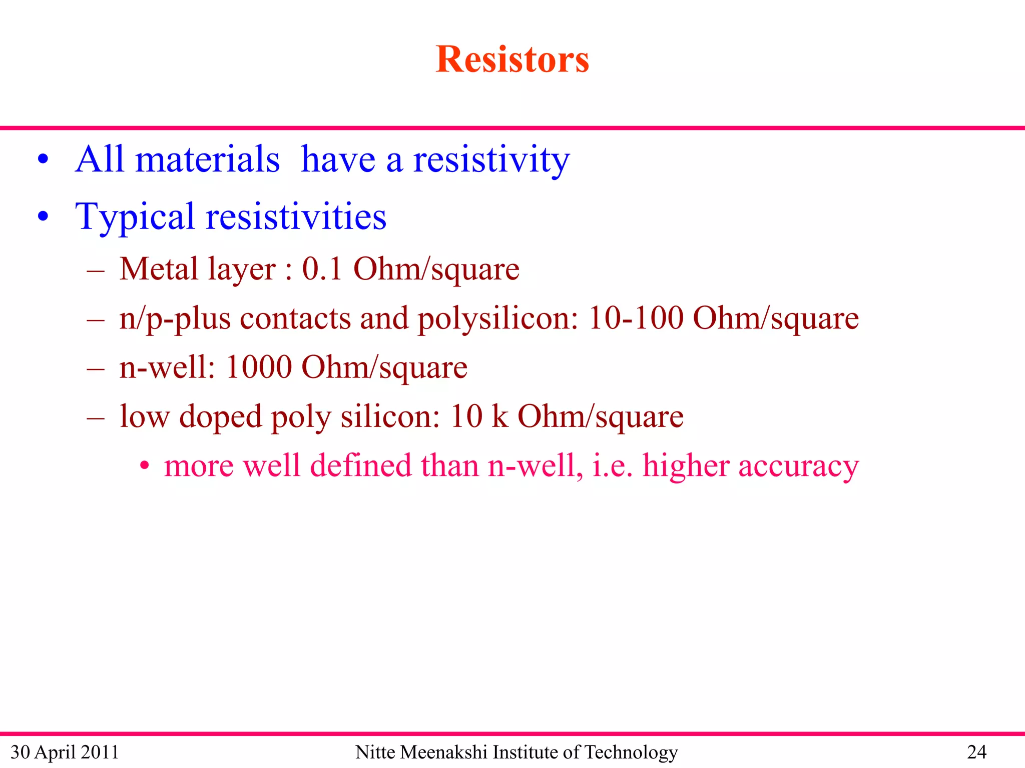Resistors
• All materials have a resistivity
• Typical resistivities
–
–
–
–

Metal layer : 0.1 Ohm/square
n/p-plus contacts and polysilicon: 10-100 Ohm/square
n-well: 1000 Ohm/square
low doped poly silicon: 10 k Ohm/square
• more well defined than n-well, i.e. higher accuracy

30 April 2011

Nitte Meenakshi Institute of Technology

24

 