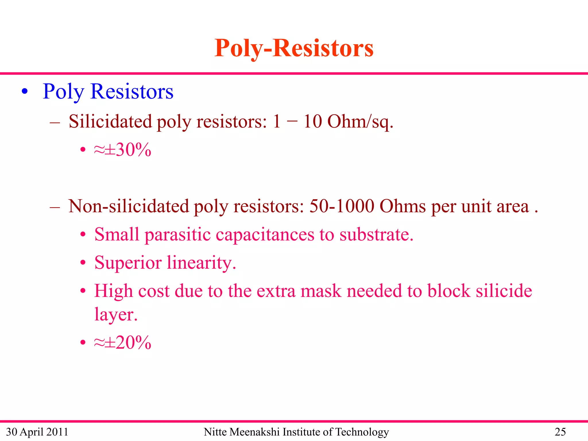 Poly-Resistors
• Poly Resistors
– Silicidated poly resistors: 1 − 10 Ohm/sq.
• ≈±30%
– Non-silicidated poly resistors: 50-1000 Ohms per unit area .
• Small parasitic capacitances to substrate.
• Superior linearity.
• High cost due to the extra mask needed to block silicide
layer.
• ≈±20%

30 April 2011

Nitte Meenakshi Institute of Technology

25

 