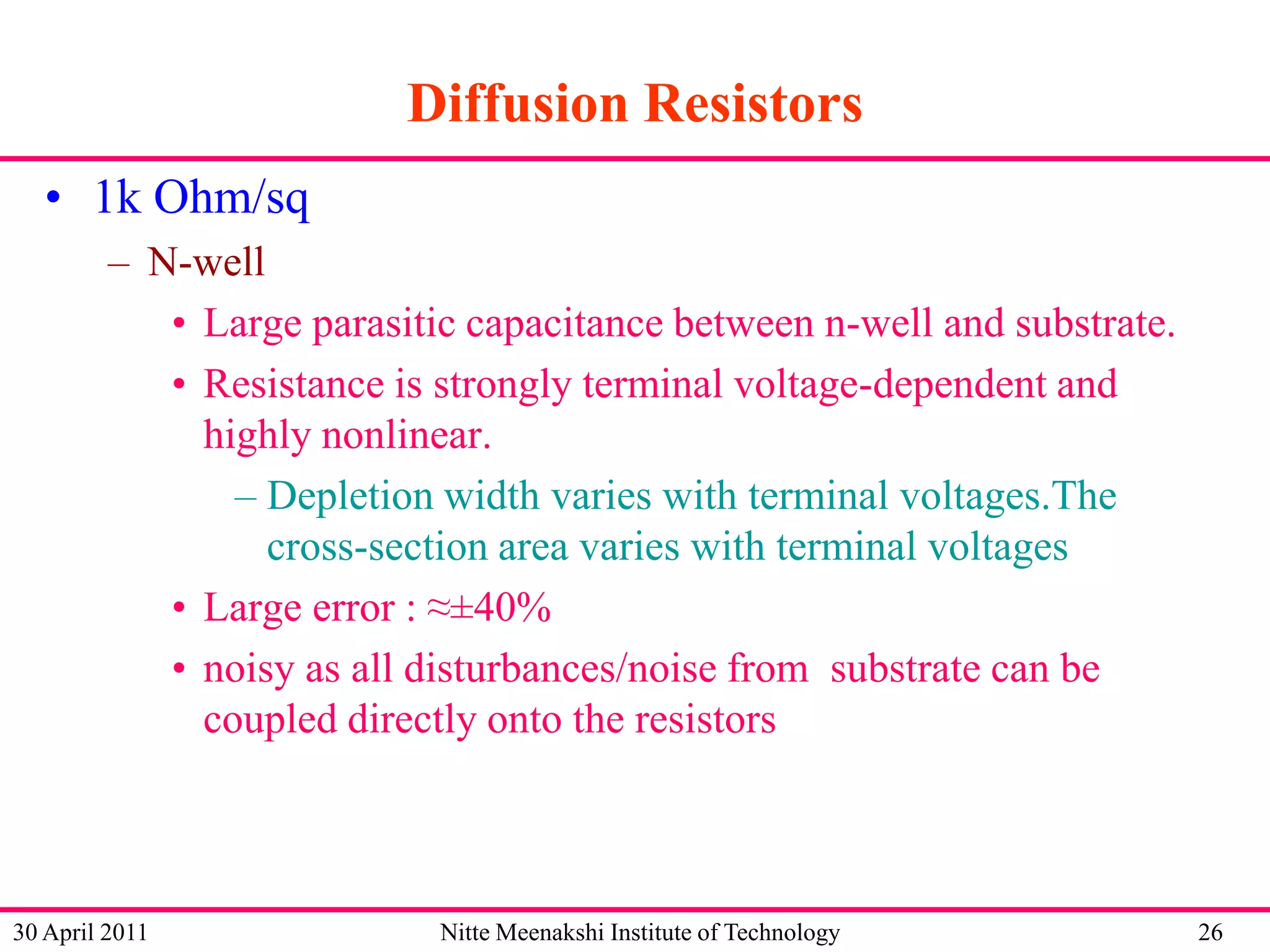 Diffusion Resistors
• 1k Ohm/sq
– N-well
• Large parasitic capacitance between n-well and substrate.
• Resistance is strongly terminal voltage-dependent and
highly nonlinear.
– Depletion width varies with terminal voltages.The
cross-section area varies with terminal voltages
• Large error : ≈±40%
• noisy as all disturbances/noise from substrate can be
coupled directly onto the resistors

30 April 2011

Nitte Meenakshi Institute of Technology

26

 
