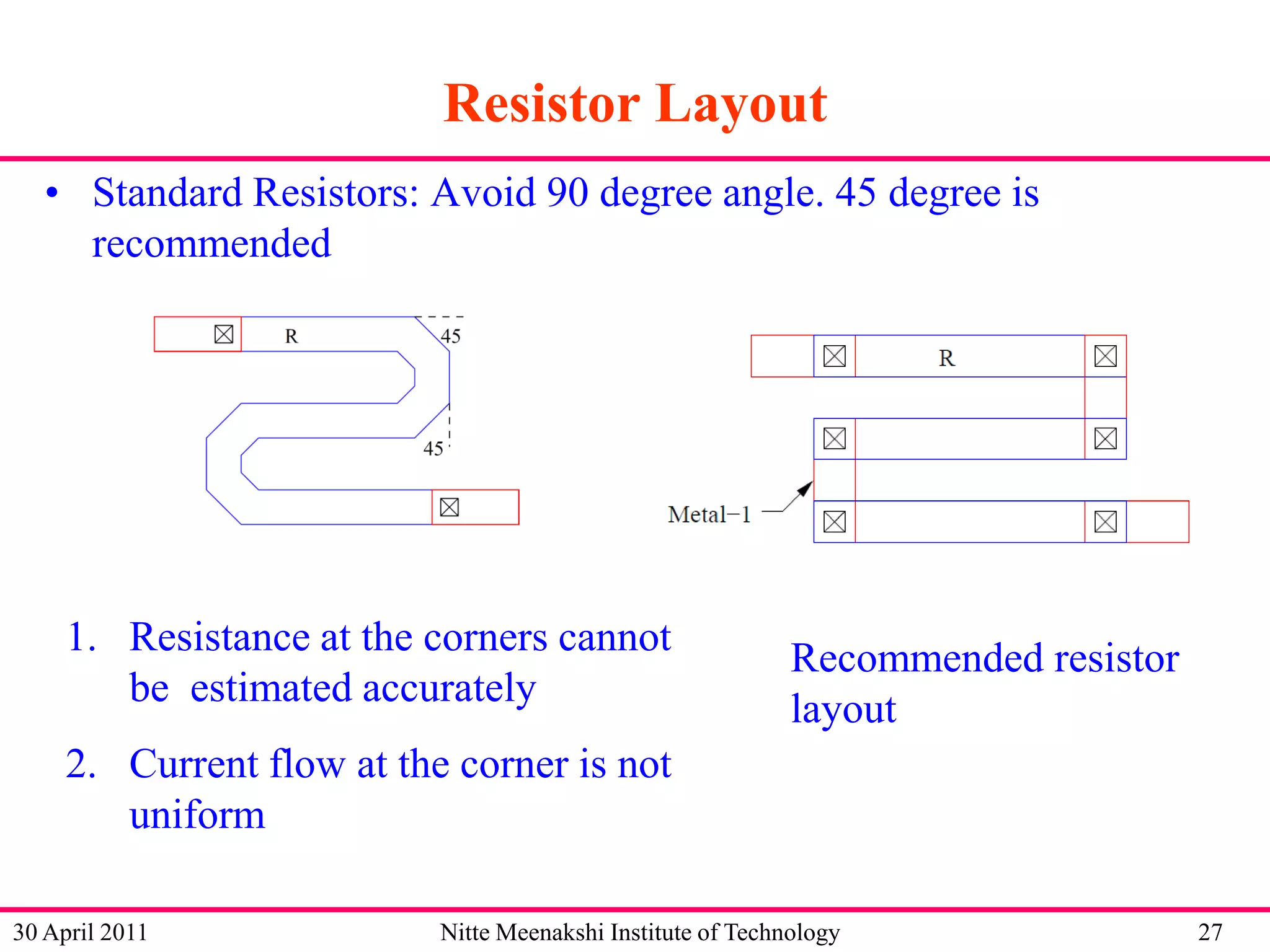 Resistor Layout
• Standard Resistors: Avoid 90 degree angle. 45 degree is
recommended

1. Resistance at the corners cannot
be estimated accurately

Recommended resistor
layout

2. Current flow at the corner is not
uniform
30 April 2011

Nitte Meenakshi Institute of Technology

27

 