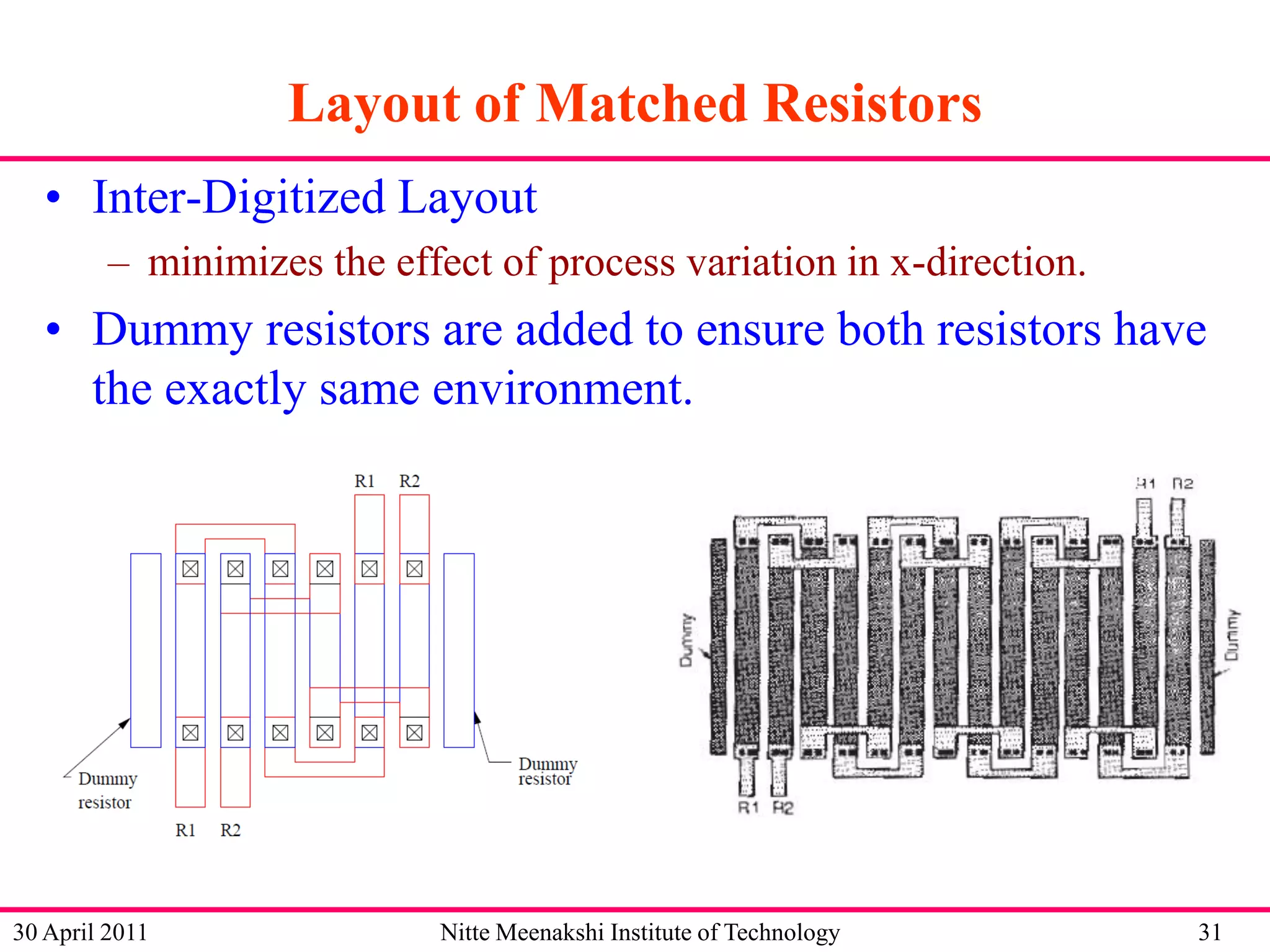 Layout of Matched Resistors
• Inter-Digitized Layout
– minimizes the effect of process variation in x-direction.

• Dummy resistors are added to ensure both resistors have
the exactly same environment.

30 April 2011

Nitte Meenakshi Institute of Technology

31

 