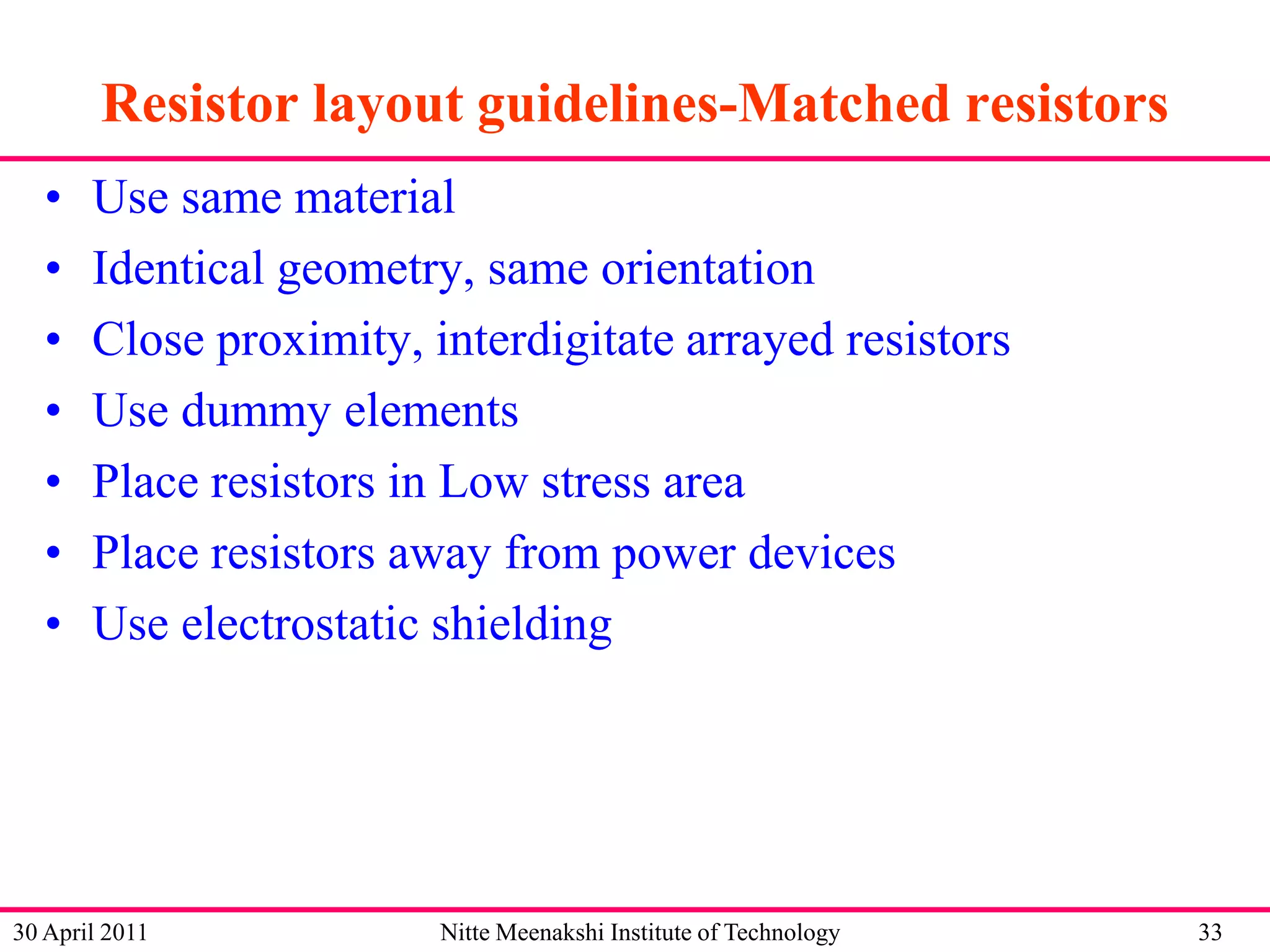 Resistor layout guidelines-Matched resistors
•
•
•
•
•
•
•

Use same material
Identical geometry, same orientation
Close proximity, interdigitate arrayed resistors
Use dummy elements
Place resistors in Low stress area
Place resistors away from power devices
Use electrostatic shielding

30 April 2011

Nitte Meenakshi Institute of Technology

33

 