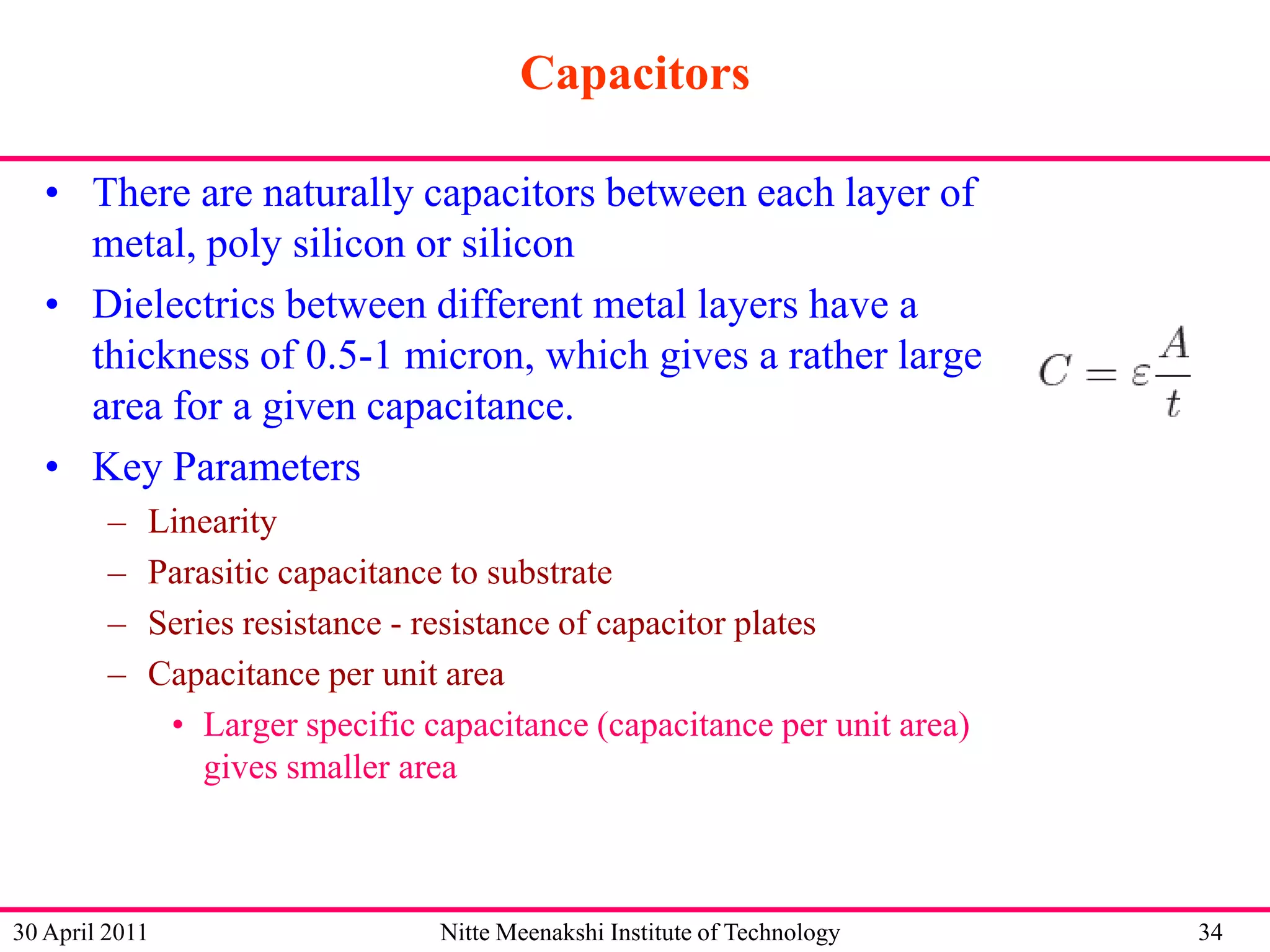 Capacitors
• There are naturally capacitors between each layer of
metal, poly silicon or silicon
• Dielectrics between different metal layers have a
thickness of 0.5-1 micron, which gives a rather large
area for a given capacitance.
• Key Parameters
–
–
–
–

Linearity
Parasitic capacitance to substrate
Series resistance - resistance of capacitor plates
Capacitance per unit area
• Larger specific capacitance (capacitance per unit area)
gives smaller area

30 April 2011

Nitte Meenakshi Institute of Technology

34

 