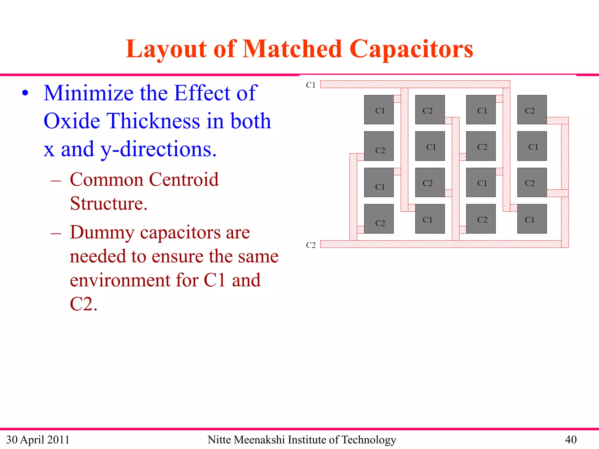 Layout of Matched Capacitors
• Minimize the Effect of
Oxide Thickness in both
x and y-directions.
– Common Centroid
Structure.
– Dummy capacitors are
needed to ensure the same
environment for C1 and
C2.

30 April 2011

Nitte Meenakshi Institute of Technology

40

 