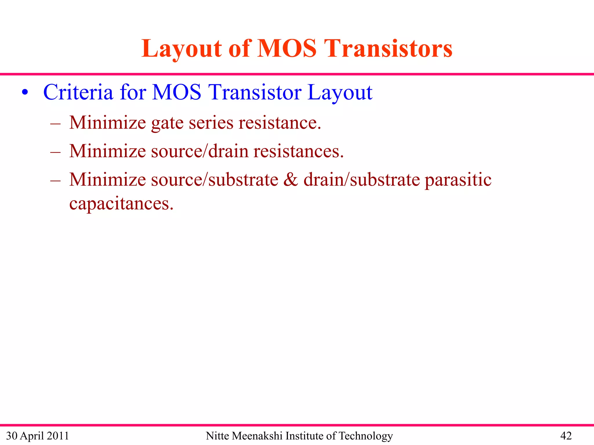 Layout of MOS Transistors
• Criteria for MOS Transistor Layout
– Minimize gate series resistance.
– Minimize source/drain resistances.
– Minimize source/substrate & drain/substrate parasitic
capacitances.

30 April 2011

Nitte Meenakshi Institute of Technology

42

 