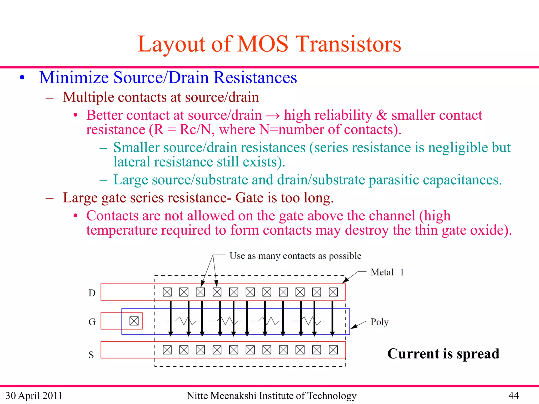 Layout of MOS Transistors
• Minimize Source/Drain Resistances
– Multiple contacts at source/drain
• Better contact at source/drain → high reliability & smaller contact
resistance (R = Rc/N, where N=number of contacts).
– Smaller source/drain resistances (series resistance is negligible but
lateral resistance still exists).
– Large source/substrate and drain/substrate parasitic capacitances.
– Large gate series resistance- Gate is too long.
• Contacts are not allowed on the gate above the channel (high
temperature required to form contacts may destroy the thin gate oxide).

Current is spread
30 April 2011

Nitte Meenakshi Institute of Technology

44

 