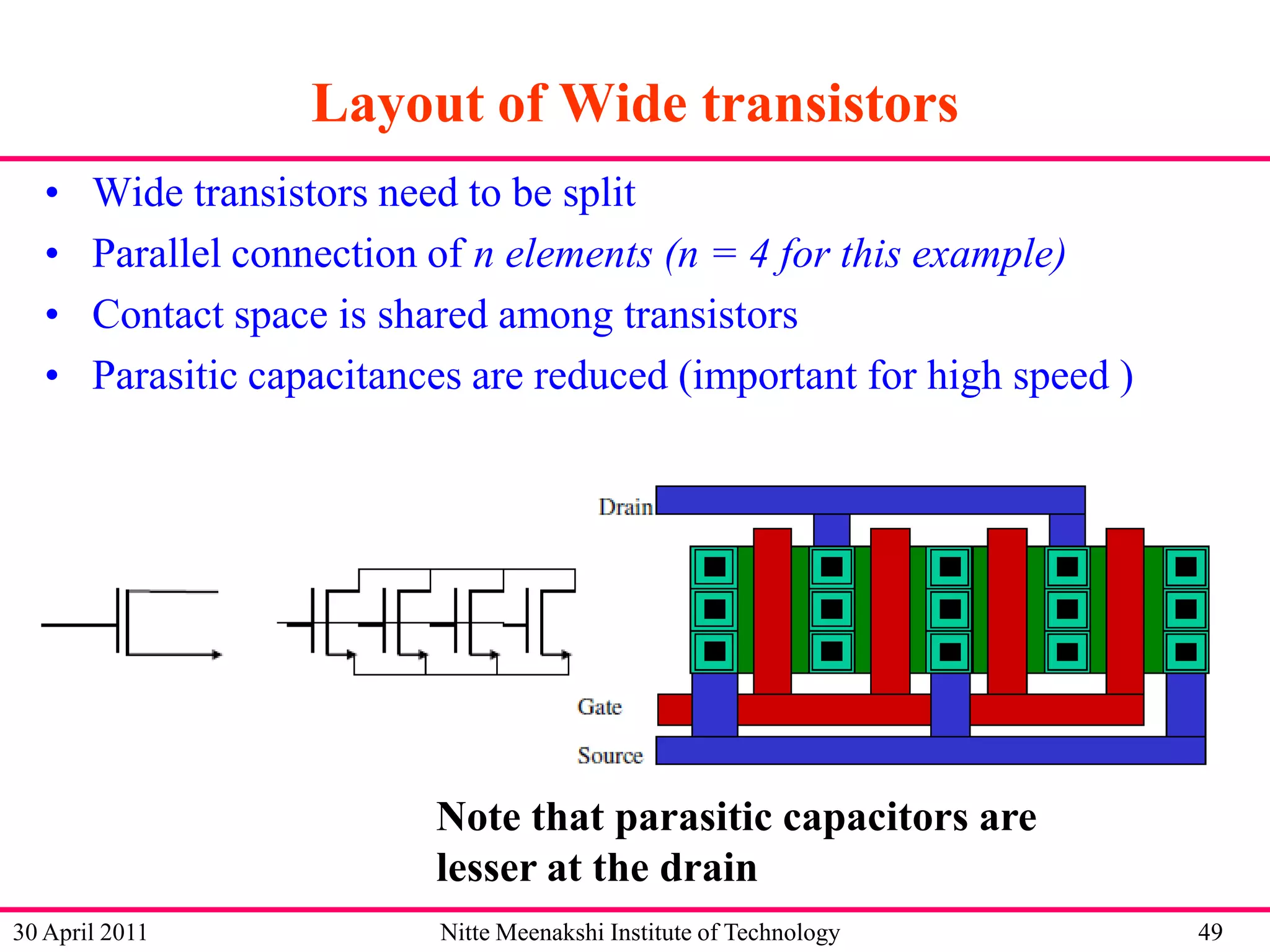 Layout of Wide transistors
•
•
•
•

Wide transistors need to be split
Parallel connection of n elements (n = 4 for this example)
Contact space is shared among transistors
Parasitic capacitances are reduced (important for high speed )

Note that parasitic capacitors are
lesser at the drain
30 April 2011

Nitte Meenakshi Institute of Technology

49

 