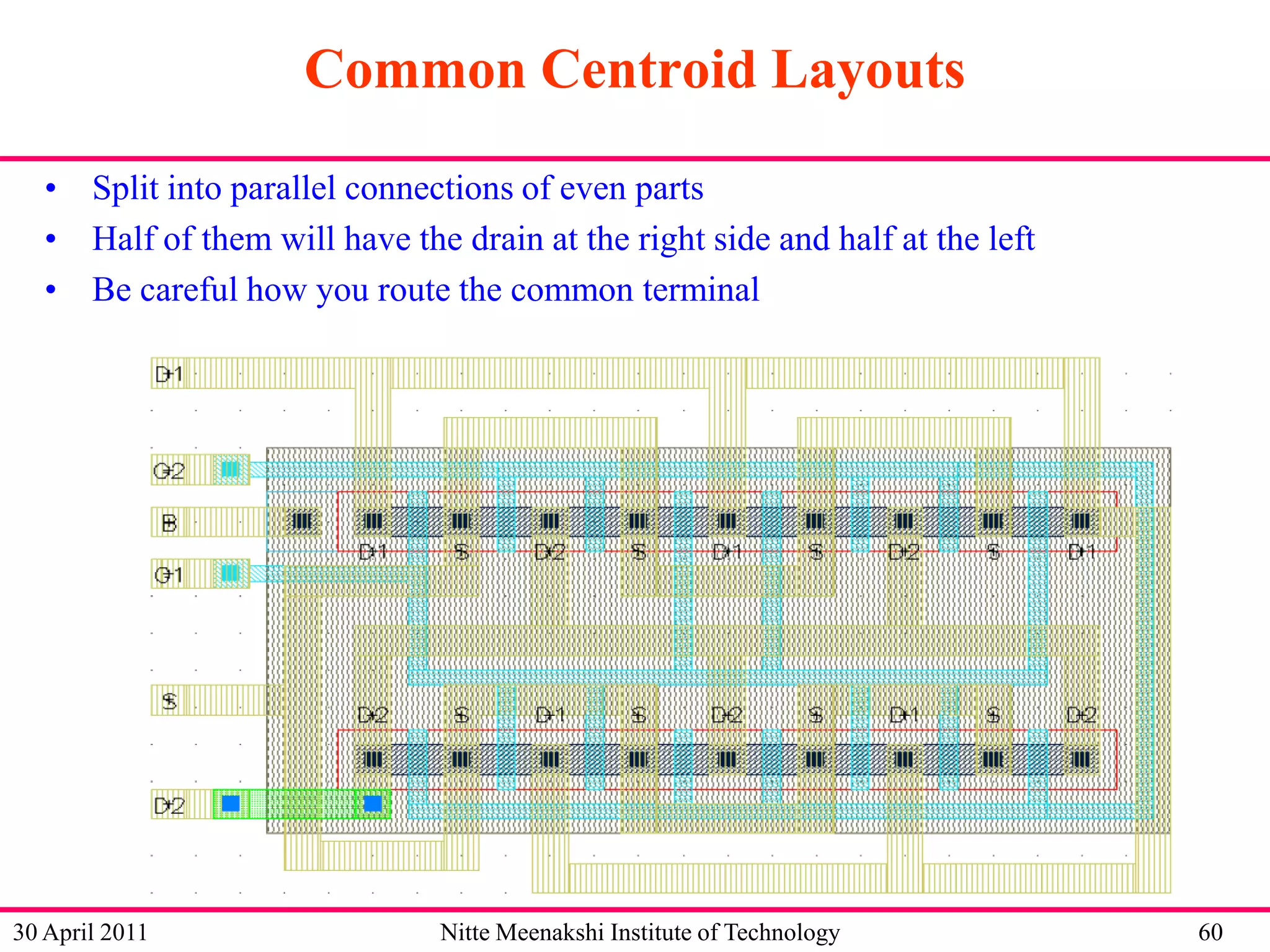 Common Centroid Layouts
• Split into parallel connections of even parts
• Half of them will have the drain at the right side and half at the left
• Be careful how you route the common terminal

30 April 2011

Nitte Meenakshi Institute of Technology

60

 